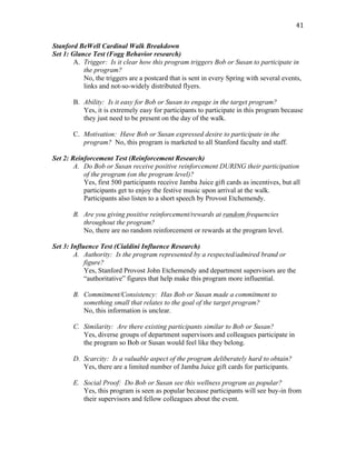   41	
  
Stanford BeWell Cardinal Walk Breakdown
Set 1: Glance Test (Fogg Behavior research)
A. Trigger: Is it clear how this program triggers Bob or Susan to participate in
the program?
No, the triggers are a postcard that is sent in every Spring with several events,
links and not-so-widely distributed flyers.
B. Ability: Is it easy for Bob or Susan to engage in the target program?
Yes, it is extremely easy for participants to participate in this program because
they just need to be present on the day of the walk.
C. Motivation: Have Bob or Susan expressed desire to participate in the
program? No, this program is marketed to all Stanford faculty and staff.
Set 2: Reinforcement Test (Reinforcement Research)
A. Do Bob or Susan receive positive reinforcement DURING their participation
of the program (on the program level)?
Yes, first 500 participants receive Jamba Juice gift cards as incentives, but all
participants get to enjoy the festive music upon arrival at the walk.
Participants also listen to a short speech by Provost Etchemendy.
B. Are you giving positive reinforcement/rewards at random frequencies
throughout the program?
No, there are no random reinforcement or rewards at the program level.
Set 3: Influence Test (Cialdini Influence Research)
A. Authority: Is the program represented by a respected/admired brand or
figure?
Yes, Stanford Provost John Etchemendy and department supervisors are the
“authoritative” figures that help make this program more influential.
B. Commitment/Consistency: Has Bob or Susan made a commitment to
something small that relates to the goal of the target program?
No, this information is unclear.
C. Similarity: Are there existing participants similar to Bob or Susan?
Yes, diverse groups of department supervisors and colleagues participate in
the program so Bob or Susan would feel like they belong.
D. Scarcity: Is a valuable aspect of the program deliberately hard to obtain?
Yes, there are a limited number of Jamba Juice gift cards for participants.
E. Social Proof: Do Bob or Susan see this wellness program as popular?
Yes, this program is seen as popular because participants will see buy-in from
their supervisors and fellow colleagues about the event.
 