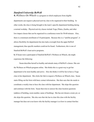   42	
  
Stanford University BeWell
4. Wellness On Wheels is a program in which employees from eligible
departments can request a physical-activity class to be organized in their building. In
other words, the class is being brought to the team’s specific department building during
a normal workday. Physical activity classes include Yoga, Pilates, Zumba, and other
low-impact classes that can be organized in a conference room for 50-60 minutes. Also,
there is a minimum enrollment of 10 participants. Because this is a “satellite program”, it
allows flexibility for departments but also lacks oversight from the upper BeWell
management; thus specific numbers could not be found. Furthermore, this is one of
Stanford BeWell’s least active programs.
b. If Susan were a participant of Stanford BeWell’s Wellness on Wheels, she might
experience the following:
Susan describes herself as healthy and attends many of BeWell’s classes. She saw
the Wellness on Wheels program online. She thinks this is a great way to get her
department to be more healthy and active. Also she thinks it will be fun to have a Yoga
class in her department. She clicks the link to request a Wellness on Wheels class. Susan
starts filling out the form with basic contact information. She then sees that she needs to
coordinate a weekly time to have the class with her department. She skips this question
and continues with the form. Susan then tries to answer the class location questions
(address of building, room number, name of building). She has not chosen a room yet, so
she skips this question. She also sees that she has to clear this class with the facility
manager but does not even know who the facility manager is or how to contact him/her.
 