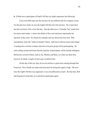   46	
  
b. If Bob were a participant of GapFit 5K Run, he might experience the following:
Every time Bob steps into the elevator, he sees different ads for company events.
For the past two weeks, he sees the GapFit 5K Run ad in the elevator. He is interested
but does not know if he is free that day. One day Bob sees a “Calendar Tap” email from
his senior team leader: it shows the details of the event and more importantly the
day/time of the event. He checks his calendar and sees that he has free time. Bob
immediately clicks the “Add to Calendar” button. Bob knows that his senior team leader
is leading this event but wonders who else in his peer group will be participating. He
starts asking around and learns that the majority of participants will be female colleagues.
Bob knows several of them, such as Joy, Martha, and Betty, so it does not deter him;
however, he think a couple of more guys would not hurt.
On the day of the run, they all set out and have a great time running through San
Francisco. New friends are made and motivation for doing this again is high. The next
time the GapFit 5K Run was organized, it was not publicized as much. By that time, Bob
had forgotten to keep tabs on it and did not participate again.
 