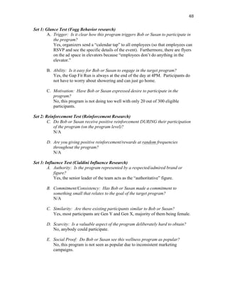   48	
  
Set 1: Glance Test (Fogg Behavior research)
A. Trigger: Is it clear how this program triggers Bob or Susan to participate in
the program?
Yes, organizers send a “calendar tap” to all employees (so that employees can
RSVP and see the specific details of the event). Furthermore, there are flyers
on the ad space in elevators because “employees don’t do anything in the
elevator.”
B. Ability: Is it easy for Bob or Susan to engage in the target program?
Yes, the Gap Fit Run is always at the end of the day at 4PM. Participants do
not have to worry about showering and can just go home.
C. Motivation: Have Bob or Susan expressed desire to participate in the
program?
No, this program is not doing too well with only 20 out of 300 eligible
participants.
Set 2: Reinforcement Test (Reinforcement Research)
C. Do Bob or Susan receive positive reinforcement DURING their participation
of the program (on the program level)?
N/A
D. Are you giving positive reinforcement/rewards at random frequencies
throughout the program?
N/A
Set 3: Influence Test (Cialdini Influence Research)
A. Authority: Is the program represented by a respected/admired brand or
figure?
Yes, the senior leader of the team acts as the “authoritative” figure.
B. Commitment/Consistency: Has Bob or Susan made a commitment to
something small that relates to the goal of the target program?
N/A
C. Similarity: Are there existing participants similar to Bob or Susan?
Yes, most participants are Gen Y and Gen X, majority of them being female.
D. Scarcity: Is a valuable aspect of the program deliberately hard to obtain?
No, anybody could participate.
E. Social Proof: Do Bob or Susan see this wellness program as popular?
No, this program is not seen as popular due to inconsistent marketing
campaigns.
 