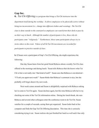   49	
  
Gap Inc.
6. Tai Chi Offering is a program that brings a Tai Chi instructor into the
department itself during the workday. It allows employees to be physically active without
being too inconvenient (i.e., change into different clothes and sweating). The Tai Chi
class is done outside in the courtyard so employees can watch from their desk or pass by
on their way to lunch. Although the number of participants is low, those who do
participate come “religiously.” Furthermore, those same participants always try to
invite others to the event. Videos of all 64 Tai Chi movements are recorded for
participants to practice outside of class.
b. If Susan were a participant of Gap’s Tai Chi Offering, she might experience the
following:
One day Susan hears from her good friend Rebecca about a weekly Tai Chi class
offered in the mornings and during lunch. Susan tells Rebecca that she knows what Tai
Chi is but is not really into “that kind of stuff.” Susan sees that Rebecca is not deterred –
“I’ll ask you again next week!” Susan thinks that Rebecca’s comment is nice, but she
probably will forget about it by next week.
Next week comes around and Susan is delightfully surprised with Rebecca asking
her to come to Tai Chi again. Susan declines again, but this time Rebecca tells her to try
checking out some of the Tai Chi information online. During her lunch-break, she sees
Rebecca and several other colleagues enter the conference room to do Tai Chi. Susan
watches for a couple of seconds, seeing them get organized. Susan looks back at her
computer and finds the Gap Tai Chi Offering description. This time she is seriously
considering trying it out. Susan realizes she just finished her lunch as well and it has only
 