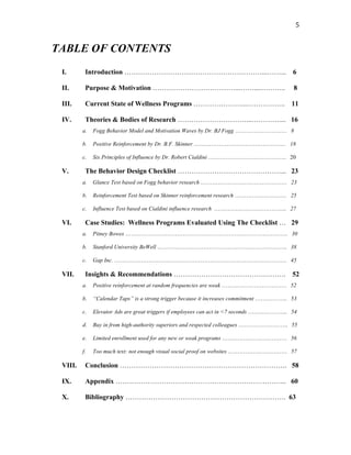   5	
  
TABLE OF CONTENTS
I. Introduction ……………………………………………………...……... 6
II. Purpose & Motivation ………………………………...……....……….. 8
III. Current State of Wellness Programs …………………...…………….. 11
IV. Theories & Bodies of Research …………………………...………….... 16
a. Fogg Behavior Model and Motivation Waves by Dr. BJ Fogg ……………………… 8
b. Positive Reinforcement by Dr. B.F. Skinner ………………………………………… 18
c. Six Principles of Influence by Dr. Robert Cialdini ………………………………….. 20
V. The Behavior Design Checklist ………………………………………... 23
a. Glance Test based on Fogg behavior research ……………………………………… 23
b. Reinforcement Test based on Skinner reinforcement research ……………………… 25
c. Influence Test based on Cialdini influence research ……………………………….. 27
VI. Case Studies: Wellness Programs Evaluated Using The Checklist … 29
a. Pitney Bowes …………………………………………………………………………. 30
b. Stanford University BeWell ………………………………………………………….. 38
c. Gap Inc. ……………………………………………………………………………… 45
VII. Insights & Recommendations …………………………………………. 52
a. Positive reinforcement at random frequencies are weak ……………………………. 52
b. “Calendar Taps” is a strong trigger because it increases commitment …………….. 53
c. Elevator Ads are great triggers if employees can act in <7 seconds ………………... 54
d. Buy in from high-authority superiors and respected colleagues …………………….. 55
e. Limited enrollment used for any new or weak programs ……………………………. 56
f. Too much text: not enough visual social proof on websites …………………………. 57
VIII. Conclusion ………………………………………………………………. 58
IX. Appendix ………………………………………………………………... 60
X. Bibliography ……………………………………………………………. 63
 
