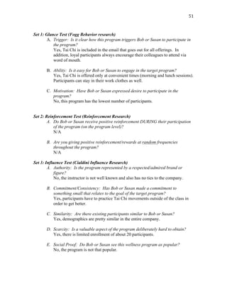   51	
  
Set 1: Glance Test (Fogg Behavior research)
A. Trigger: Is it clear how this program triggers Bob or Susan to participate in
the program?
Yes, Tai Chi is included in the email that goes out for all offerings. In
addition, loyal participants always encourage their colleagues to attend via
word of mouth.
B. Ability: Is it easy for Bob or Susan to engage in the target program?
Yes, Tai Chi is offered only at convenient times (morning and lunch sessions).
Participants can stay in their work clothes as well.
C. Motivation: Have Bob or Susan expressed desire to participate in the
program?
No, this program has the lowest number of participants.
Set 2: Reinforcement Test (Reinforcement Research)
A. Do Bob or Susan receive positive reinforcement DURING their participation
of the program (on the program level)?
N/A
B. Are you giving positive reinforcement/rewards at random frequencies
throughout the program?
N/A
Set 3: Influence Test (Cialdini Influence Research)
A. Authority: Is the program represented by a respected/admired brand or
figure?
No, the instructor is not well known and also has no ties to the company.
B. Commitment/Consistency: Has Bob or Susan made a commitment to
something small that relates to the goal of the target program?
Yes, participants have to practice Tai Chi movements outside of the class in
order to get better.
C. Similarity: Are there existing participants similar to Bob or Susan?
Yes, demographics are pretty similar in the entire company.
D. Scarcity: Is a valuable aspect of the program deliberately hard to obtain?
Yes, there is limited enrollment of about 20 participants.
E. Social Proof: Do Bob or Susan see this wellness program as popular?
No, the program is not that popular.
 