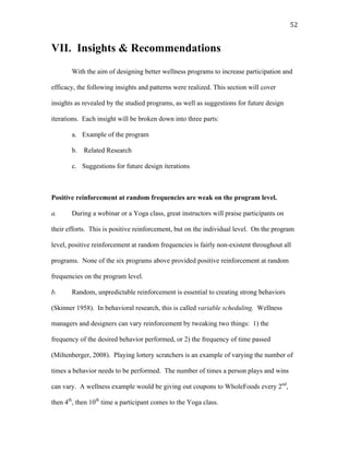   52	
  
VII. Insights & Recommendations
With the aim of designing better wellness programs to increase participation and
efficacy, the following insights and patterns were realized. This section will cover
insights as revealed by the studied programs, as well as suggestions for future design
iterations. Each insight will be broken down into three parts:
a. Example of the program
b. Related Research
c. Suggestions for future design iterations
Positive reinforcement at random frequencies are weak on the program level.
a. During a webinar or a Yoga class, great instructors will praise participants on
their efforts. This is positive reinforcement, but on the individual level. On the program
level, positive reinforcement at random frequencies is fairly non-existent throughout all
programs. None of the six programs above provided positive reinforcement at random
frequencies on the program level.
b. Random, unpredictable reinforcement is essential to creating strong behaviors
(Skinner 1958). In behavioral research, this is called variable scheduling. Wellness
managers and designers can vary reinforcement by tweaking two things: 1) the
frequency of the desired behavior performed, or 2) the frequency of time passed
(Miltenberger, 2008). Playing lottery scratchers is an example of varying the number of
times a behavior needs to be performed. The number of times a person plays and wins
can vary. A wellness example would be giving out coupons to WholeFoods every 2nd
,
then 4th
, then 10th
time a participant comes to the Yoga class.
 