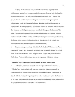   53	
  
Varying the frequency of time passed is the second way to give positive
reinforcement randomly. A program would reinforcement the target behavior based on
different time intervals: the first reinforcement would be given after 2 minutes has
passed; then the reinforcement would be given after 6 minutes has passed; next,
reinforcement would be given after 3 minutes. This way, positive reinforcement is
unpredictable. Watching sports like basketball or football are examples of tweaking time.
The frequency at which points are scored is randomly throughout the duration of the
game. This random frequency of time reinforces the behavior of watching. A health
wellness example would be handing out WholeFood coupons to stationary cyclists every
2 minutes, then 6 minutes, 3 minutes, and so on. See Appendix B for a graph that
illustrates the effects of the two types of variable scheduling).
c. Program managers in charge of the Stanford’s Cardinal Walk could ask Provost
Etchemendy to use a horn that sounds at different time intervals throughout the 1.5mile
walk. Every time this horn is heard, everyone smiles, laughs, and yells the Cardinal
Walk cheer. Positive reinforcement can vary in frequencies of behavior or time.
“Calendar Taps” is a strong trigger because it increases commitment.
a. At Gap Inc., employees receive “Calendar Taps” in their email inboxes. A
“Calendar Tap” is a hot trigger (call-to-action) in the form of a conference call or
calendar invite that contains event information and an RSVP option. For example, a
Google Calendar invite allows participants to see the date/time and optional information
of the event. It also allows invitees to accept or decline the Calendar invite. (See section
6, figure 6a for a screenshot of Gap Inc.’s “Calendar Tap.”)
 