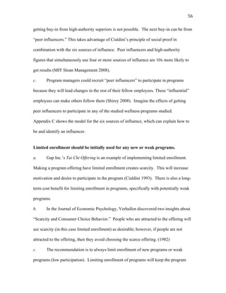   56	
  
getting buy-in from high-authority superiors is not possible. The next buy-in can be from
“peer influencers.” This takes advantage of Cialdini’s principle of social proof in
combination with the six sources of influence. Peer influencers and high-authority
figures that simultaneously use four or more sources of influence are 10x more likely to
get results (MIT Sloan Management 2008).
c. Program managers could recruit “peer influencers” to participate in programs
because they will lead changes in the rest of their fellow employees. These “influential”
employees can make others follow them (Shirey 2008). Imagine the effects of getting
peer influencers to participate in any of the studied wellness programs studied.
Appendix C shows the model for the six sources of influence, which can explain how to
be and identify an influencer.
Limited enrollment should be initially used for any new or weak programs.
a. Gap Inc.’s Tai Chi Offering is an example of implementing limited enrollment.
Making a program offering have limited enrollment creates scarcity. This will increase
motivation and desire to participate in the program (Cialdini 1993). There is also a long-
term cost benefit for limiting enrollment in programs, specifically with potentially weak
programs.
b. In the Journal of Economic Psychology, Verhallen discovered two insights about
“Scarcity and Consumer Choice Behavior.” People who are attracted to the offering will
see scarcity (in this case limited enrollment) as desirable; however, if people are not
attracted to the offering, then they avoid choosing the scarce offering. (1982)
c. The recommendation is to always limit enrollment of new programs or weak
programs (low participation). Limiting enrollment of programs will keep the program
 