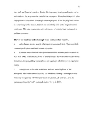   57	
  
size, staff, and financial costs low. During this time, many iterations and tweaks can be
made to better the program at the cost of a few employees. Throughout this period, other
employees will have started a line to get into this program. When the program is refined
at a level ready for the masses, directors can confidently open up the program to more
employees. This way, programs do not waste masses of potential loyal participants in
mediocre programs.
There is too much text and not enough visual social proof on websites.
a. All webpages about a specific offering are predominately text. There were little
visuals of participants associated with each program.
b. Research states that often times pictures of humans are more positively received
(Cyr et al. 2009). Furthermore, photos of people increase the trustworthiness of websites.
Sometimes, however, adding human photos can negatively affect the viewer experience
(2009).
c. A suggestion for iteration on wellness websites is to add photos of real
participants who did the specific activity. To determine if adding a human photo will
positively or negatively affect the conversion rate, run an A/B split test. Also, the
pictures used must be “real” – not stock photos (Cyr et al. 2009).
 