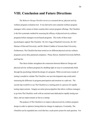   58	
  
VIII. Conclusion and Future Directions
The Behavior Design Checklist serves as a research-driven, physical activity
wellness program evaluation tool. It was derived to arm corporate wellness program
managers with a means to better examine their current program offerings. The Checklist
is the first systematic method for assessing the efficacy of physical activity wellness
programs before managers invest/launch programs. The works of three main
psychologists support The Checklist: Dr. B.J. Fogg of Stanford University, Dr. B.F.
Skinner of Harvard University, and Dr. Robert Cialdini of Arizona State University.
Furthermore, The Checklist has been tested on six different physical activity wellness
programs across three partnered companies - Pitney Bowes, Stanford University BeWell,
and Gap Inc.
This thesis further strengthens the connection between Behavior Design and
physical activity wellness programs by shedding light on ways to systematically think
through the psychology behind the design of a program. While several more rounds of
testing is needed to validate The Checklist, one next development step could entail
measuring the difference in program participation and retention in a split test. The
second step would be to use The Checklist as a starting point in a process for rapidly
testing improvements. Imagine an entire process/pipeline that allows wellness managers
to go from The Checklist, work with an external team dedicated to rapidly testing new
ideas, and see improvements as fast as a startup.
The purpose of The Checklist is to improve physical activity wellness program
design in order to optimize lasting behavior change in employees. Eventually, The
Checklist can be expanded into a tool that has a scale-point system for each question. For
 
