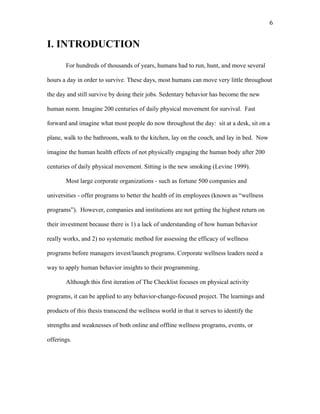   6	
  
I. INTRODUCTION
For hundreds of thousands of years, humans had to run, hunt, and move several
hours a day in order to survive. These days, most humans can move very little throughout
the day and still survive by doing their jobs. Sedentary behavior has become the new
human norm. Imagine 200 centuries of daily physical movement for survival. Fast
forward and imagine what most people do now throughout the day: sit at a desk, sit on a
plane, walk to the bathroom, walk to the kitchen, lay on the couch, and lay in bed. Now
imagine the human health effects of not physically engaging the human body after 200
centuries of daily physical movement. Sitting is the new smoking (Levine 1999).
Most large corporate organizations - such as fortune 500 companies and
universities - offer programs to better the health of its employees (known as “wellness
programs”). However, companies and institutions are not getting the highest return on
their investment because there is 1) a lack of understanding of how human behavior
really works, and 2) no systematic method for assessing the efficacy of wellness
programs before managers invest/launch programs. Corporate wellness leaders need a
way to apply human behavior insights to their programming.
Although this first iteration of The Checklist focuses on physical activity
programs, it can be applied to any behavior-change-focused project. The learnings and
products of this thesis transcend the wellness world in that it serves to identify the
strengths and weaknesses of both online and offline wellness programs, events, or
offerings.
 