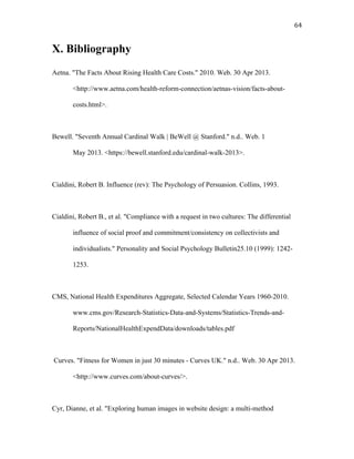   64	
  
X. Bibliography
Aetna. "The Facts About Rising Health Care Costs." 2010. Web. 30 Apr 2013.
<http://www.aetna.com/health-reform-connection/aetnas-vision/facts-about-
costs.html>.
Bewell. "Seventh Annual Cardinal Walk | BeWell @ Stanford." n.d.. Web. 1
May 2013. <https://bewell.stanford.edu/cardinal-walk-2013>.
Cialdini, Robert B. Influence (rev): The Psychology of Persuasion. Collins, 1993.
Cialdini, Robert B., et al. "Compliance with a request in two cultures: The differential
influence of social proof and commitment/consistency on collectivists and
individualists." Personality and Social Psychology Bulletin25.10 (1999): 1242-
1253.
CMS, National Health Expenditures Aggregate, Selected Calendar Years 1960-2010.
www.cms.gov/Research-Statistics-Data-and-Systems/Statistics-Trends-and-
Reports/NationalHealthExpendData/downloads/tables.pdf
Curves. "Fitness for Women in just 30 minutes - Curves UK." n.d.. Web. 30 Apr 2013.
<http://www.curves.com/about-curves/>.
Cyr, Dianne, et al. "Exploring human images in website design: a multi-method
 