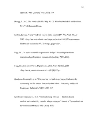   65	
  
approach." MIS Quarterly 33.3 (2009): 539.
Duhigg, C. 2012. The Power of Habit: Why We Do What We Do in Life and Business.
New York: Random House.
Epstein, Edward. "Have You Ever Tried to Sell a Diamond?." 1982. Web. 30 Apr
2013. <http://www.theatlantic.com/magazine/archive/1982/02/have-you-ever-
tried-to-sell-a-diamond/304575/?single_page=true>.
Fogg, B. J. "A behavior model for persuasive design." Proceedings of the 4th
international conference on persuasive technology. ACM, 2009.
Fogg, BJ. Motivation Waves. Digital video. 2013. Web. April 30, 2013
<http://www.youtube.com/watch?v=fqUSjHjIEFg>.
Guadagno, Rosanna E., et al. "When saying yes leads to saying no: Preference for
consistency and the reverse foot-in-the-door effect." Personality and Social
Psychology Bulletin 27.7 (2001): 859-867.
Kowlessar, Niranjana M., et al. "The relationship between 11 health risks and
medical and productivity costs for a large employer." Journal of Occupational and
Environmental Medicine 53.5 (2011): 468.3
 