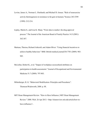   66	
  
Levine, James A., Norman L. Eberhardt, and Michael D. Jensen. "Role of nonexercise
activity thermogenesis in resistance to fat gain in humans."Science 283.5399
(1999): 212-214.
Lipsky, Martin S., and Lisa K. Sharp. "From idea to market: the drug approval
process." The Journal of the American Board of Family Practice 14.5 (2001):
362-367.
Marteau, Theresa, Richard Ashcroft, and Adam Oliver. "Using financial incentives to
achieve healthy behaviour." BMJ. British medical journal338.7701 (2009): 983-
985.
McLellan, Robert K., et al. "Impact of workplace sociocultural attributes on
participation in health assessments." Journal of Occupational and Environmental
Medicine 51.7 (2009): 797-803.
Miltenberger, R. G. “Behavioral Modification: Principles and Procedures”.
Thomson/Wadsworth, 2008. p. 88.
MIT Sloan Management Review. "How to Have Influence | MIT Sloan Management
Review." 2008. Web. 26 Apr 2013. <http://sloanreview.mit.edu/article/how-to-
have-influence/>.
 