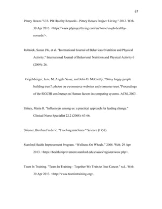   67	
  
Pitney Bowes "U.S. PB Healthy Rewards - Pitney Bowes Project: Living." 2012. Web.
30 Apr 2013. <https://www.pbprojectliving.com/en/home/us-pb-healthy-
rewards/>.
Robroek, Suzan JW, et al. "International Journal of Behavioral Nutrition and Physical
Activity." International Journal of Behavioral Nutrition and Physical Activity 6
(2009): 26.
Riegelsberger, Jens, M. Angela Sasse, and John D. McCarthy. "Shiny happy people
building trust?: photos on e-commerce websites and consumer trust."Proceedings
of the SIGCHI conference on Human factors in computing systems. ACM, 2003.
Shirey, Maria R. "Influencers among us: a practical approach for leading change."
Clinical Nurse Specialist 22.2 (2008): 63-66.
Skinner, Burrhus Frederic. "Teaching machines." Science (1958).
Stanford Health Improvement Program. “Wellness On Wheels.” 2008. Web. 29 Apr
2013. <https://healthimprovement.stanford.edu/classes/register/wow.php>.
Team In Training. "Team In Training - Together We Train to Beat Cancer." n.d.. Web.
30 Apr 2013. <http://www.teamintraining.org>.
 