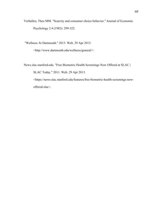   68	
  
Verhallen, Theo MM. "Scarcity and consumer choice behavior." Journal of Economic
Psychology 2.4 (1982): 299-322.
"Wellness At Dartmouth." 2013. Web. 29 Apr 2013.
<http://www.dartmouth.edu/wellness/general/>.
News.slac.stanford.edu. "Free Biometric Health Screenings Now Offered at SLAC |
SLAC Today." 2011. Web. 29 Apr 2013.
<https://news.slac.stanford.edu/features/free-biometric-health-screenings-now-
offered-slac>.
 
