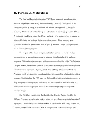   8	
  
II. Purpose & Motivation:
The Food and Drug Administration (FDA) has a systematic way of assessing
potential drugs based on the safety and pharmacology (phase 1), effectiveness of the
compound (phase 2), safety, effectiveness, and optimal dosing (phase 3), and post-
marketing data that verifies the efficacy and side effects of the drug (Lipsky et al 2001).
A systematic checklist to assess the efficacy and safety of new drugs is key to making an
informed decision and having a high return on investment. There currently is no
systematic assessment option based on principles of behavior change for employers to
use to assess wellness programs.
The purpose of this thesis is to provide the first systematic behavior design
assessment tool to companies interested in bettering their physical activity wellness
programs. This tool equips employers with an easy-to-use checklist, called The Behavior
Design Checklist, to assess the potential efficacy of a wellness program before employers
actually invest in a program. By using The Behavior Design Checklist for Wellness
Programs, employers gain more confidence in their decisions about whether to invest in a
program. Similar to how the FDA team can feel confident in their decisions to approve a
drug, company wellness program leaders can feel more confident in their decision to
invest/launch a wellness program based on the criteria of applied psychology and
behavior design.
The Checklist, which is now shorthand for the Behavior Design Checklist for
Wellness Programs, arms decision makers with a tool to evaluate the potential success of
a program. This thesis developed The Checklist in collaboration with Pitney Bowes, Inc.,
Gap Inc., and Stanford University’s BeWell using research on behavior design. The
 