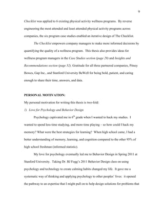  9	
  
Checklist was applied to 6 existing physical activity wellness programs. By reverse
engineering the most attended and least attended physical activity programs across
companies, the six program case studies enabled an iterative design of The Checklist.
The Checklist empowers company managers to make more informed decisions by
quantifying the quality of a wellness program. This thesis also provides ideas for
wellness program managers in the Case Studies section (page 29) and Insights and
Recommendations section (page 52). Gratitude for all three partnered companies, Pitney
Bowes, Gap Inc., and Stanford University BeWell for being bold, patient, and caring
enough to share their time, answers, and data.
PERSONAL MOTIVATION:
My personal motivation for writing this thesis is two-fold:
1) Love for Psychology and Behavior Design
Psychology captivated me in 6th
grade when I wanted to hack my studies. I
wanted to spend less time studying, and more time playing – so how could I hack my
memory? What were the best strategies for learning? When high school came, I had a
better understanding of memory, learning, and cognition compared to the other 95% of
high school freshman (informed statistic).
My love for psychology eventually led me to Behavior Design in Spring 2011 at
Stanford University. Taking Dr. BJ Fogg’s 2011 Behavior Design class on using
psychology and technology to create calming habits changed my life. It gave me a
systematic way of thinking and applying psychology to other peoples’ lives: it opened
the pathway to an expertise that I might pull on to help design solutions for problems that
 