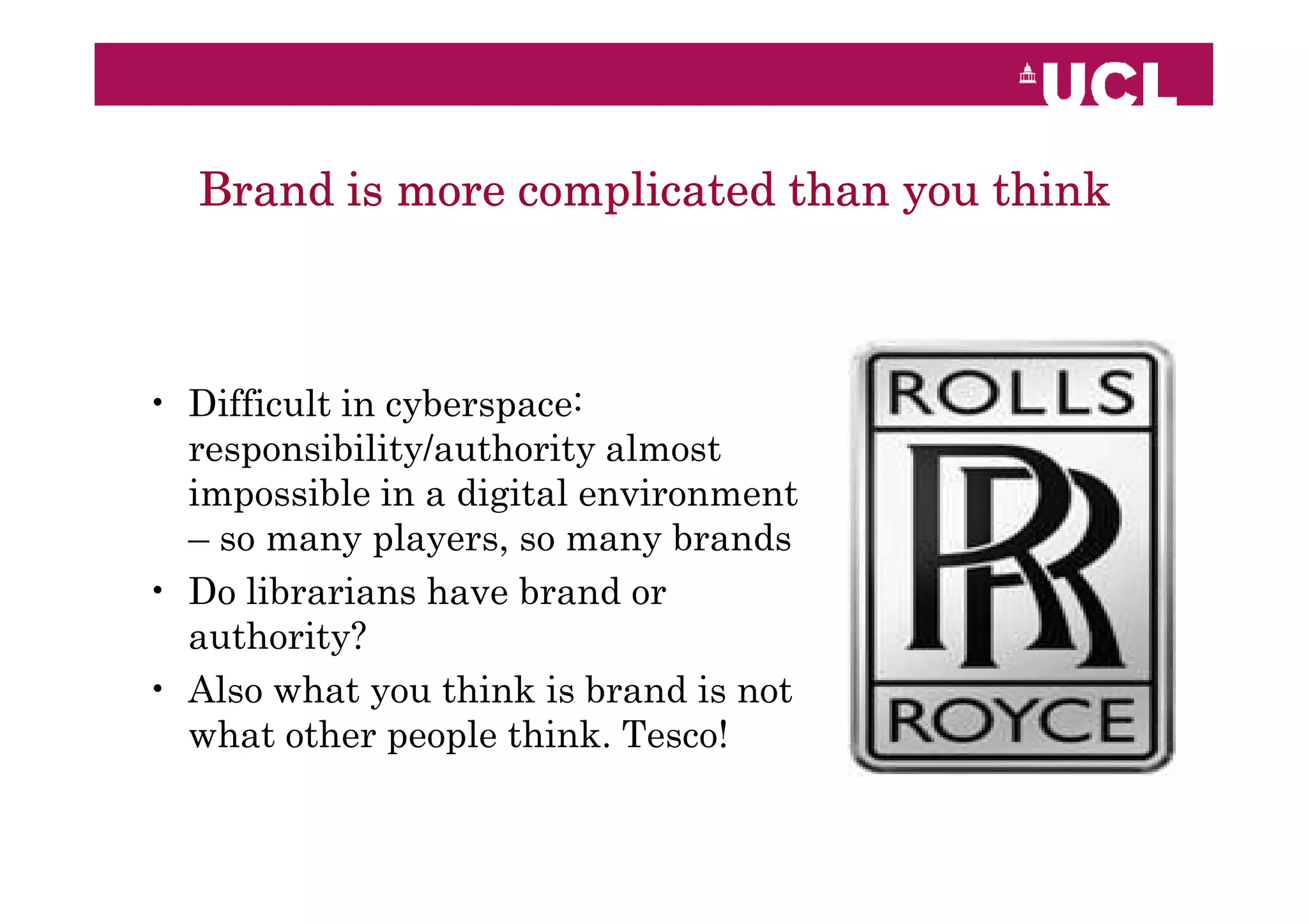 Brand is more complicated than you think



• Difficult in cyberspace:
  responsibility/authority almost
  impossible in a digital environment
  – so many players, so many brands
• Do librarians have brand or
  authority?
• Also what you think is brand is not
  what other people think. Tesco!
 