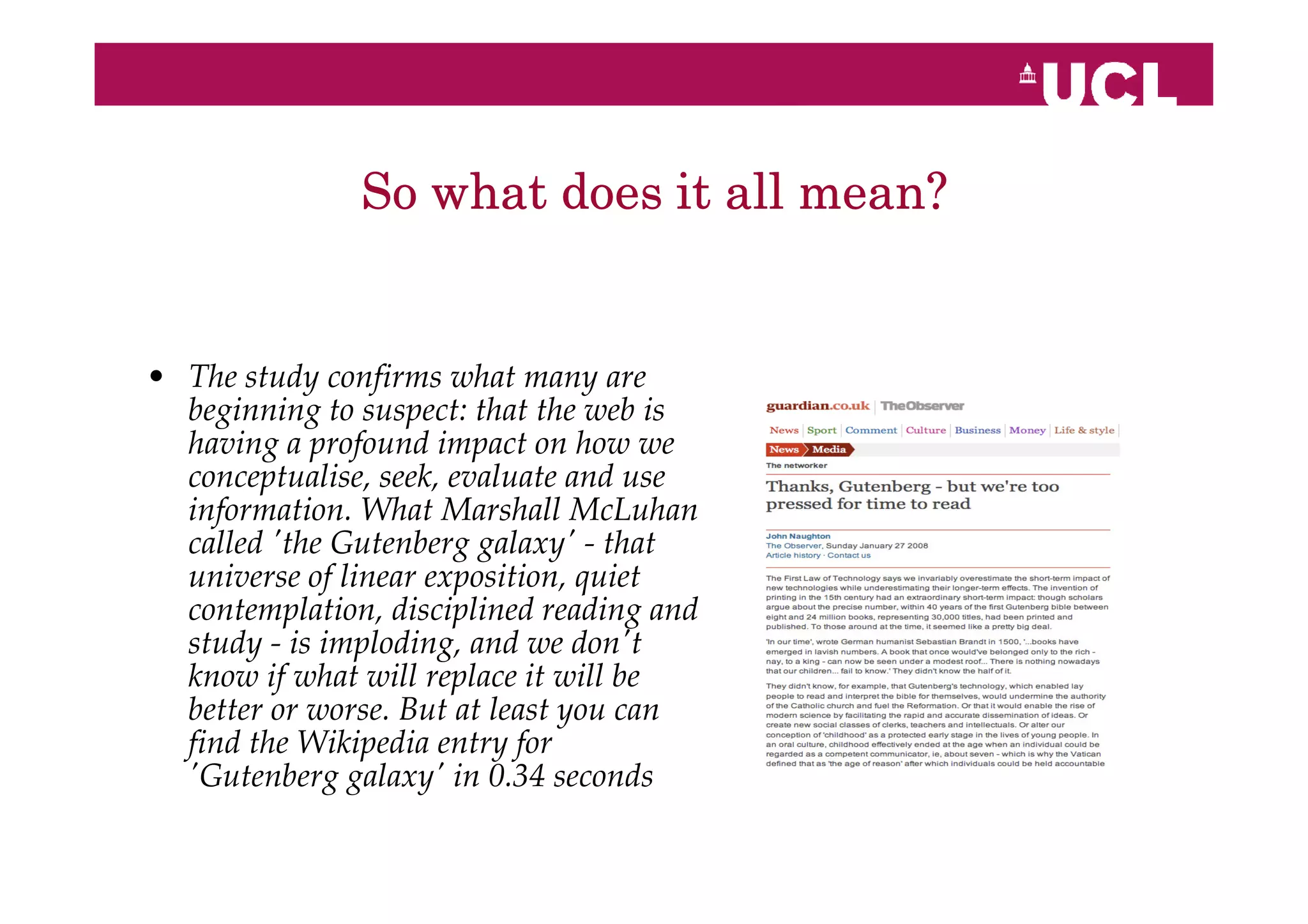 So what does it all mean?


• The study confirms what many are
  beginning to suspect: that the web is
  having a profound impact on how we
  conceptualise, seek, evaluate and use
  information. What Marshall McLuhan
  called 'the Gutenberg galaxy' - that
  universe of linear exposition, quiet
  contemplation, disciplined reading and
  study - is imploding, and we don't
  know if what will replace it will be
  better or worse. But at least you can
  find the Wikipedia entry for
  'Gutenberg galaxy' in 0.34 seconds
 