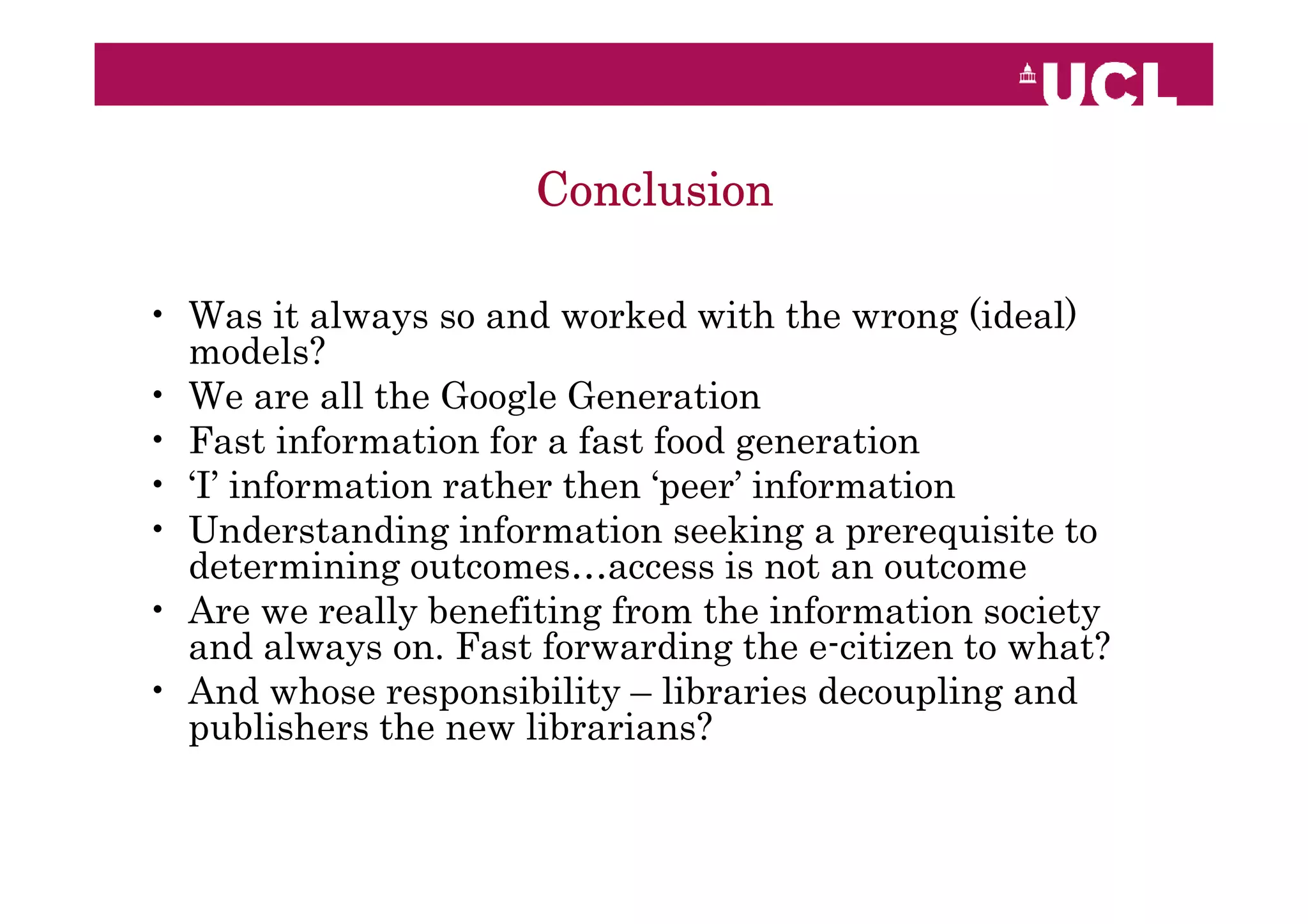 Conclusion

• Was it always so and worked with the wrong (ideal)
  models?
• We are all the Google Generation
• Fast information for a fast food generation
• ‘I’ information rather then ‘peer’ information
• Understanding information seeking a prerequisite to
  determining outcomes…access is not an outcome
• Are we really benefiting from the information society
  and always on. Fast forwarding the e-citizen to what?
• And whose responsibility – libraries decoupling and
  publishers the new librarians?
 