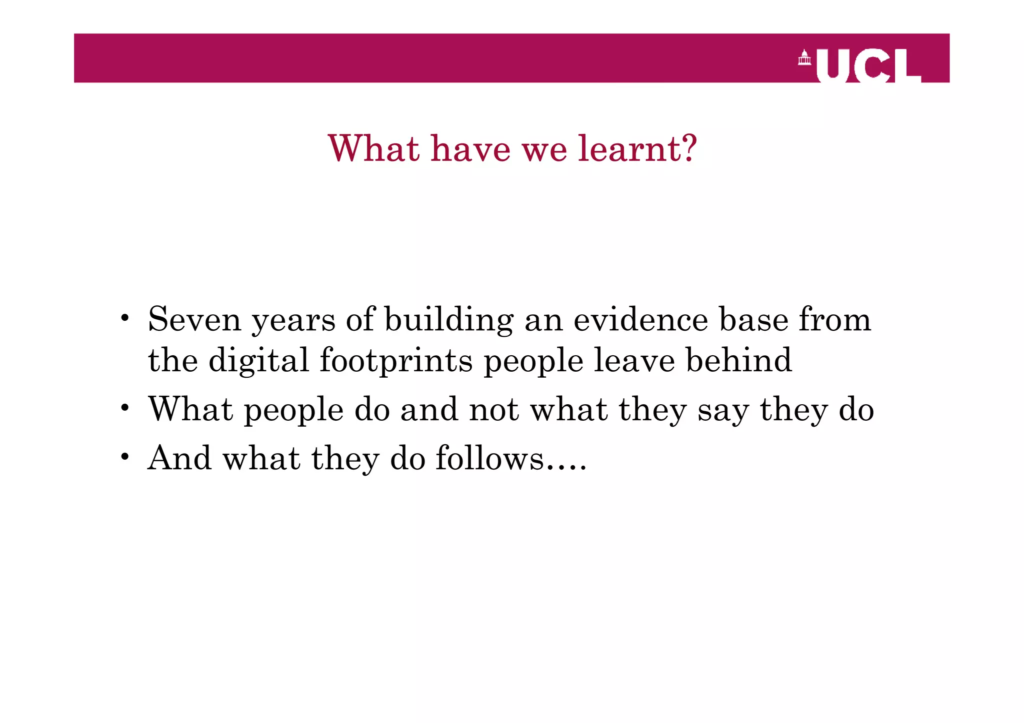 What have we learnt?



• Seven years of building an evidence base from
  the digital footprints people leave behind
• What people do and not what they say they do
• And what they do follows….
 