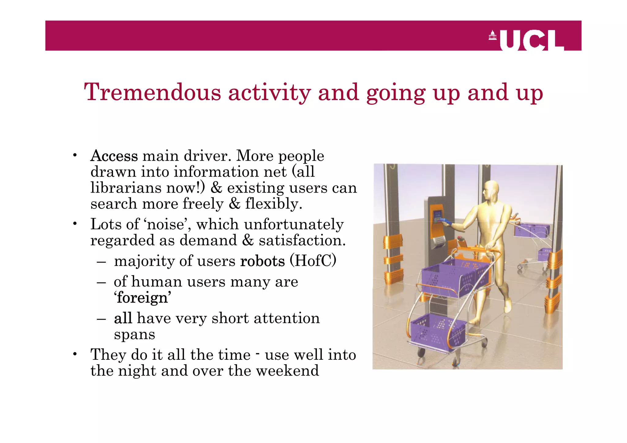 Tremendous activity and going up and up

• Access main driver. More people
  drawn into information net (all
  librarians now!) & existing users can
  search more freely & flexibly.
• Lots of ‘noise’, which unfortunately
  regarded as demand & satisfaction.
   – majority of users robots (HofC)
   – of human users many are
      ‘foreign’
       foreign’
   – all have very short attention
      spans
• They do it all the time - use well into
  the night and over the weekend
 