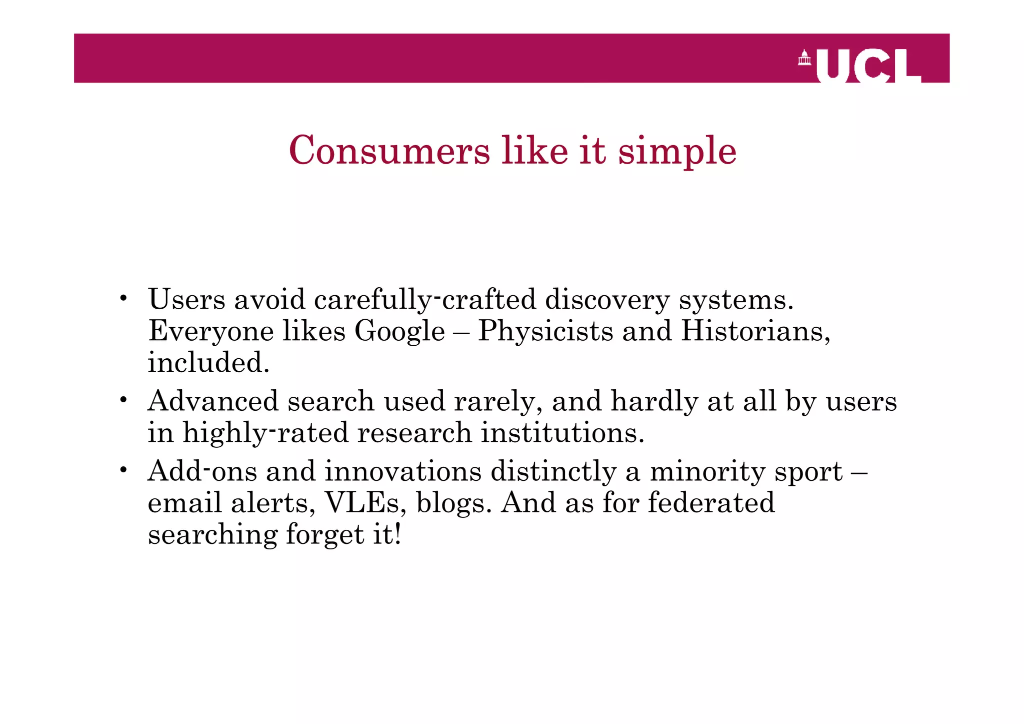 Consumers like it simple


• Users avoid carefully-crafted discovery systems.
  Everyone likes Google – Physicists and Historians,
  included.
• Advanced search used rarely, and hardly at all by users
  in highly-rated research institutions.
• Add-ons and innovations distinctly a minority sport –
  email alerts, VLEs, blogs. And as for federated
  searching forget it!
 