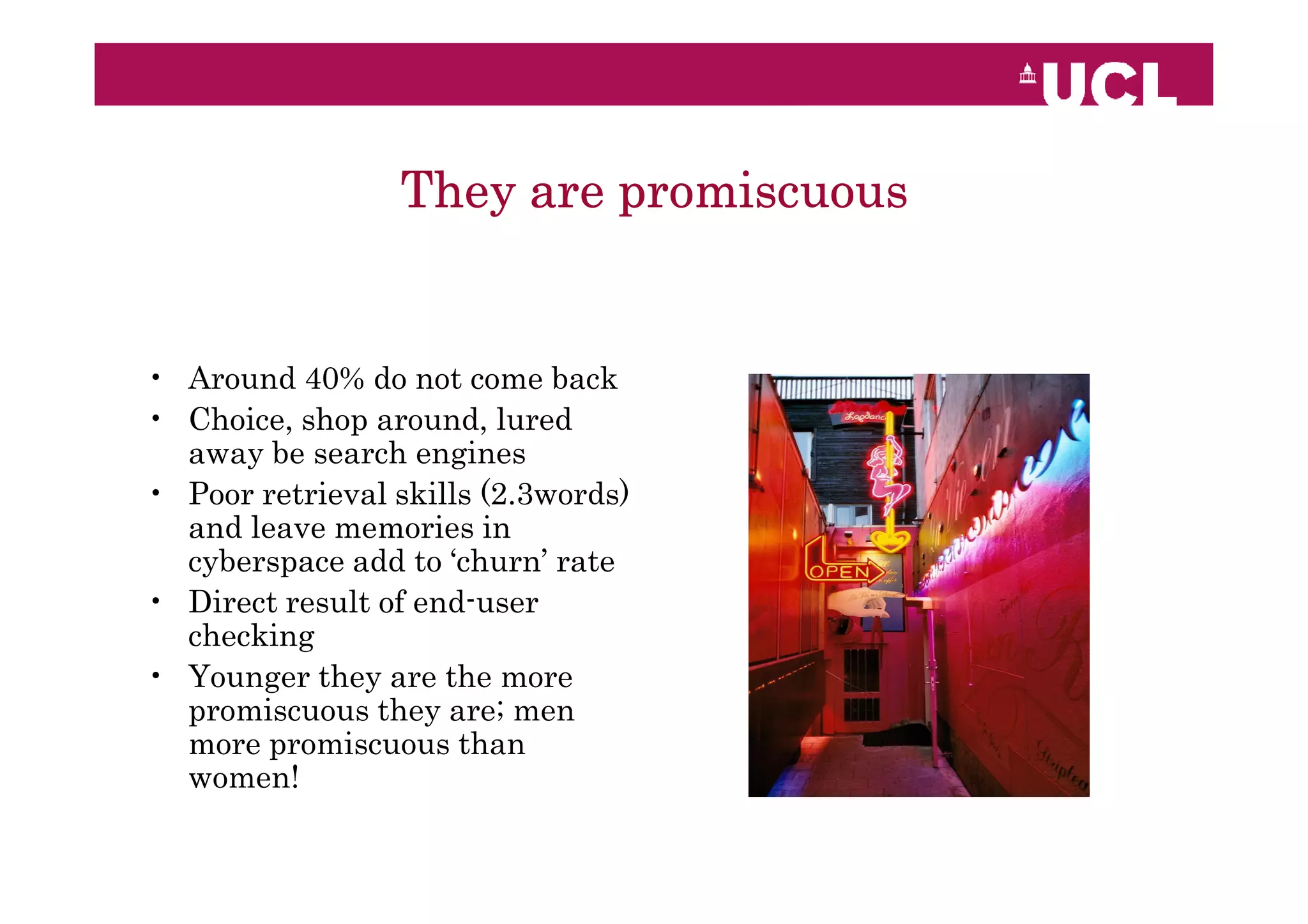 They are promiscuous


• Around 40% do not come back
• Choice, shop around, lured
  away be search engines
• Poor retrieval skills (2.3words)
  and leave memories in
  cyberspace add to ‘churn’ rate
• Direct result of end-user
  checking
• Younger they are the more
  promiscuous they are; men
  more promiscuous than
  women!
 