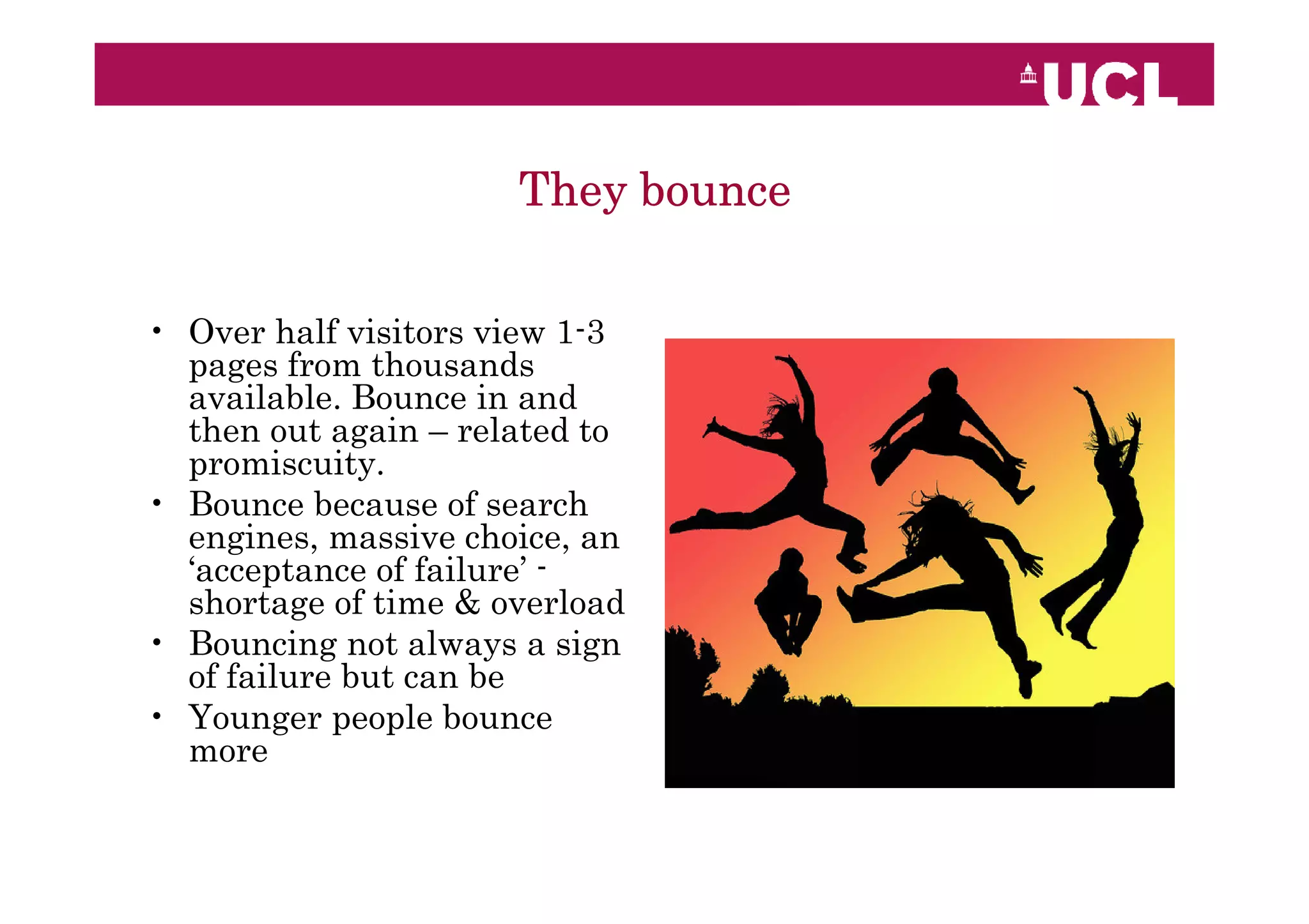 They bounce

• Over half visitors view 1-3
  pages from thousands
  available. Bounce in and
  then out again – related to
  promiscuity.
• Bounce because of search
  engines, massive choice, an
  ‘acceptance of failure’ -
  shortage of time & overload
• Bouncing not always a sign
  of failure but can be
• Younger people bounce
  more
 