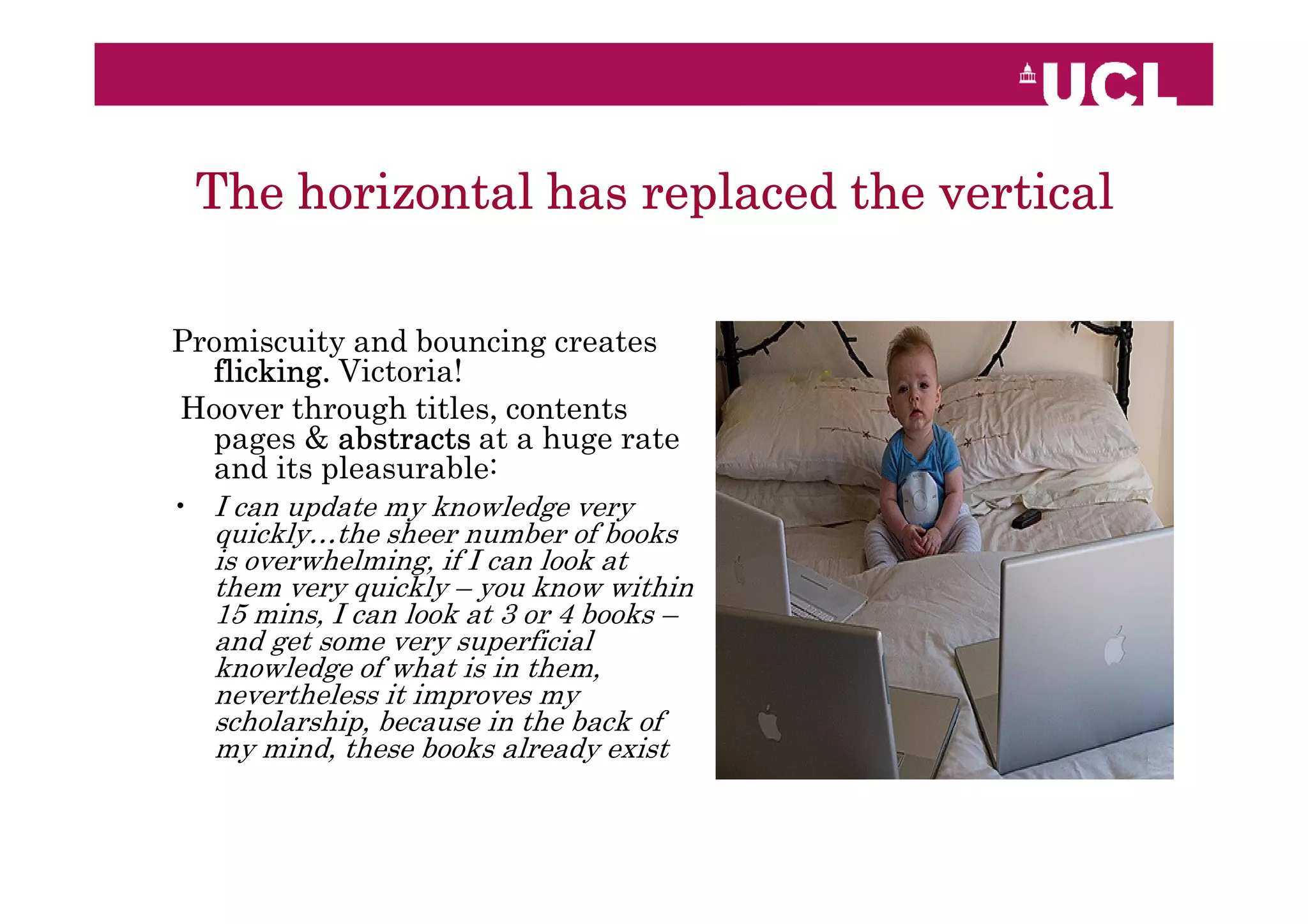 The horizontal has replaced the vertical

Promiscuity and bouncing creates
  flicking. Victoria!
Hoover through titles, contents
  pages & abstracts at a huge rate
  and its pleasurable:
• I can update my knowledge very
  quickly…the sheer number of books
  is overwhelming, if I can look at
  them very quickly – you know within
  15 mins, I can look at 3 or 4 books –
  and get some very superficial
  knowledge of what is in them,
  nevertheless it improves my
  scholarship, because in the back of
  my mind, these books already exist
 