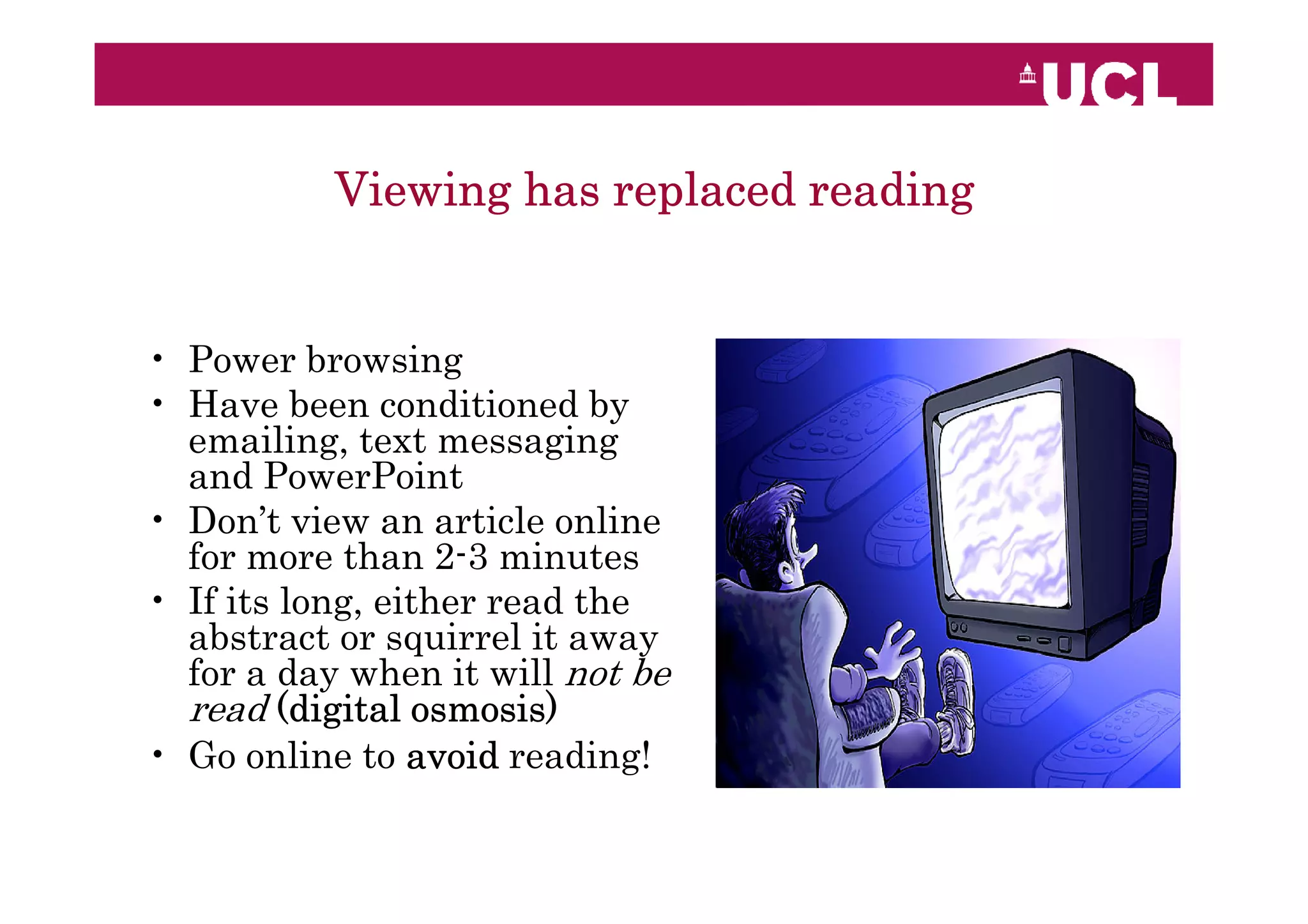 Viewing has replaced reading


• Power browsing
• Have been conditioned by
  emailing, text messaging
  and PowerPoint
• Don’t view an article online
  for more than 2-3 minutes
• If its long, either read the
  abstract or squirrel it away
  for a day when it will not be
  read (digital osmosis)
• Go online to avoid reading!
 
