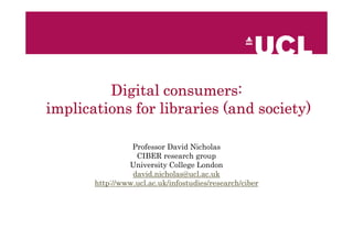 consumers:
         Digital consumers:
implications for libraries (and society)

                 Professor David Nicholas
                  CIBER research group
                University College London
                 david.nicholas@ucl.ac.uk
       http://www.ucl.ac.uk/infostudies/research/ciber
 
