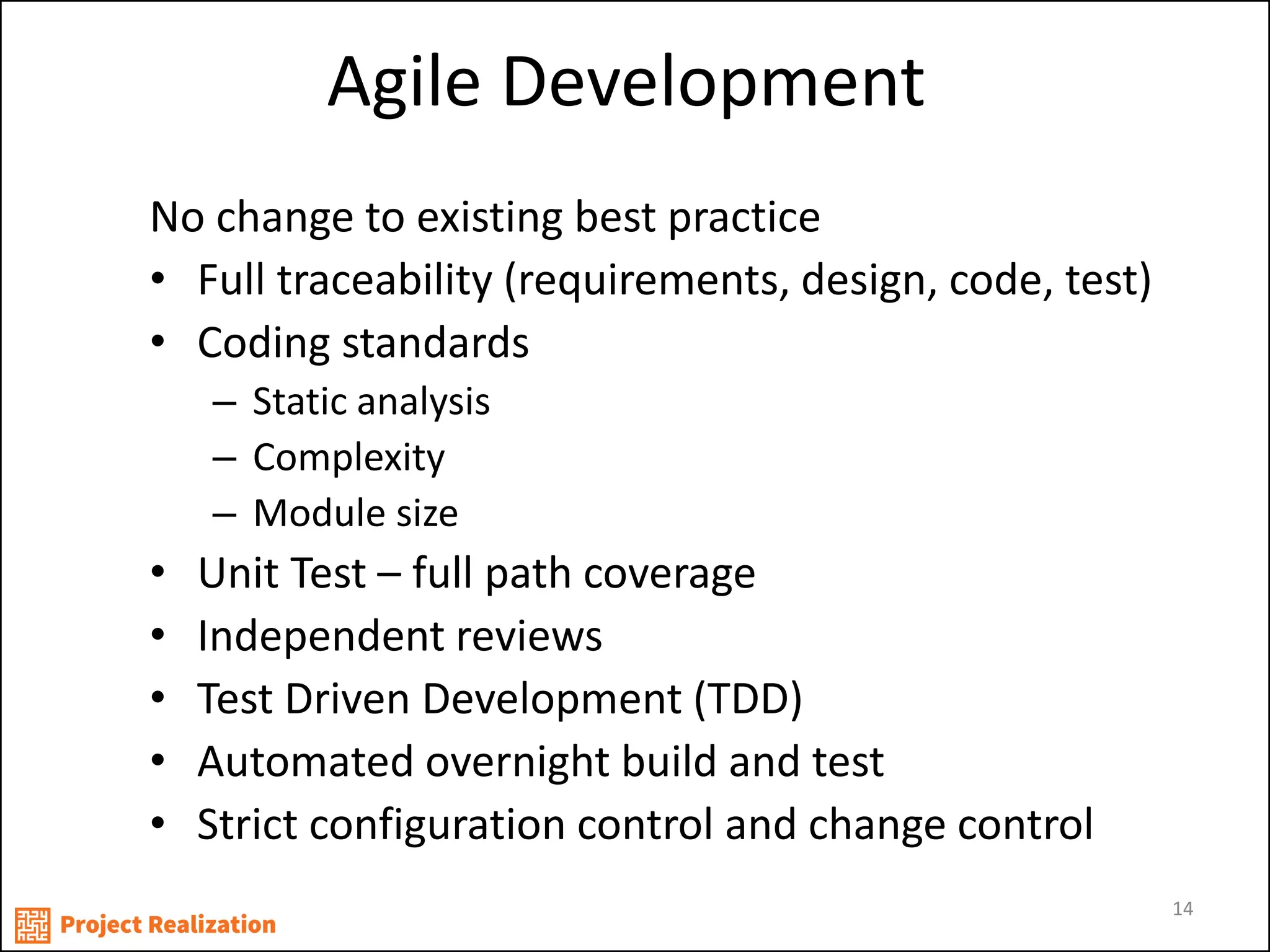 Agile Development 
No change to existing best practice 
•Full traceability (requirements, design, code, test) 
•Coding standards 
–Static analysis 
–Complexity 
–Module size 
•Unit Test – full path coverage 
•Independent reviews 
•Test Driven Development (TDD) 
•Automated overnight build and test 
•Strict configuration control and change control 
14  