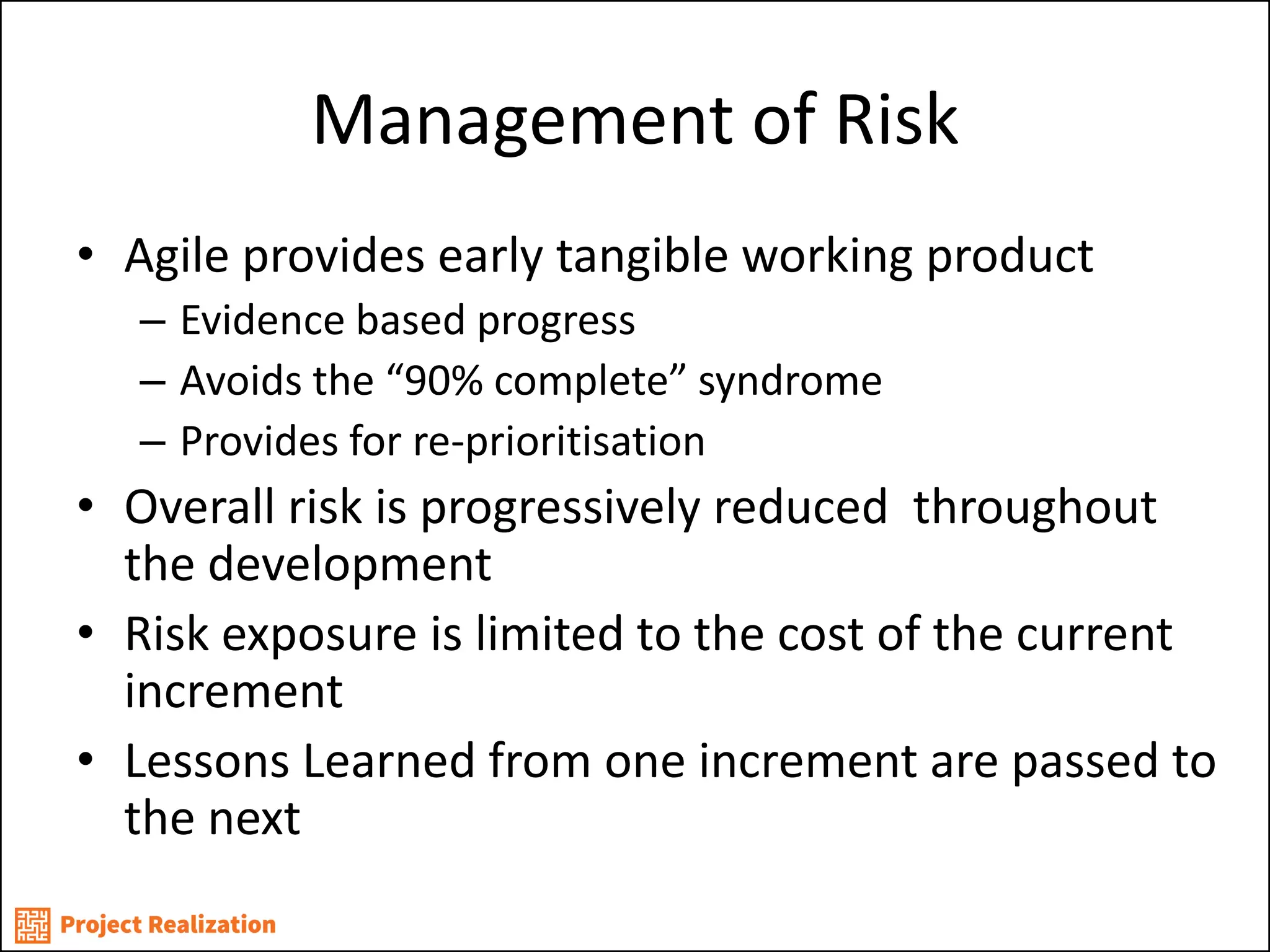 Management of Risk 
•Agile provides early tangible working product 
–Evidence based progress 
–Avoids the “90% complete” syndrome 
–Provides for re-prioritisation 
•Overall risk is progressively reduced throughout the development 
•Risk exposure is limited to the cost of the current increment 
•Lessons Learned from one increment are passed to the next  