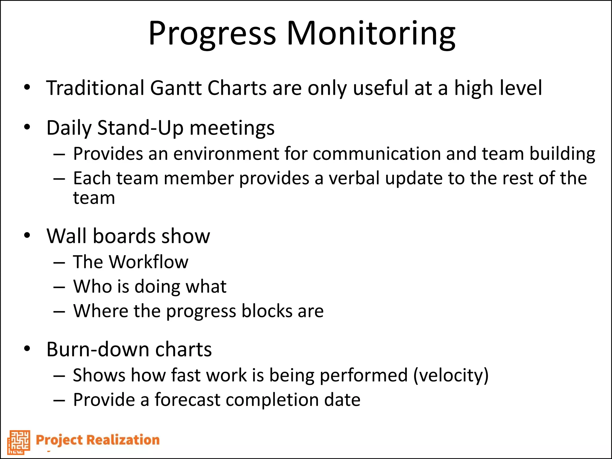 Progress Monitoring 
•Traditional Gantt Charts are only useful at a high level 
•Daily Stand-Up meetings 
–Provides an environment for communication and team building 
–Each team member provides a verbal update to the rest of the team 
•Wall boards show 
–The Workflow 
–Who is doing what 
–Where the progress blocks are 
•Burn-down charts 
–Shows how fast work is being performed (velocity) 
–Provide a forecast completion date  