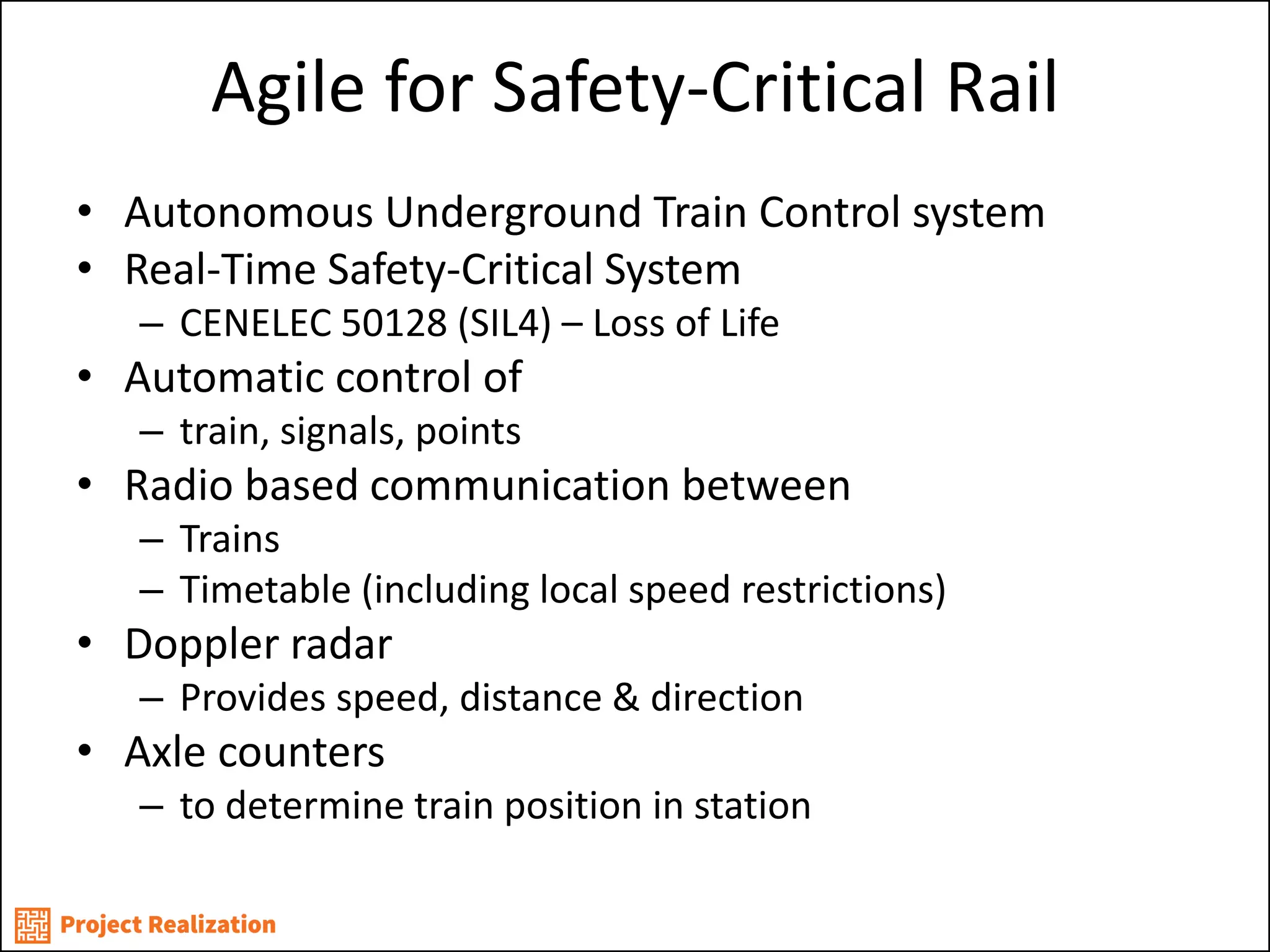 Agile for Safety-Critical Rail 
•Autonomous Underground Train Control system 
•Real-Time Safety-Critical System 
–CENELEC 50128 (SIL4) – Loss of Life 
•Automatic control of 
–train, signals, points 
•Radio based communication between 
–Trains 
–Timetable (including local speed restrictions) 
•Doppler radar 
–Provides speed, distance & direction 
•Axle counters 
–to determine train position in station  