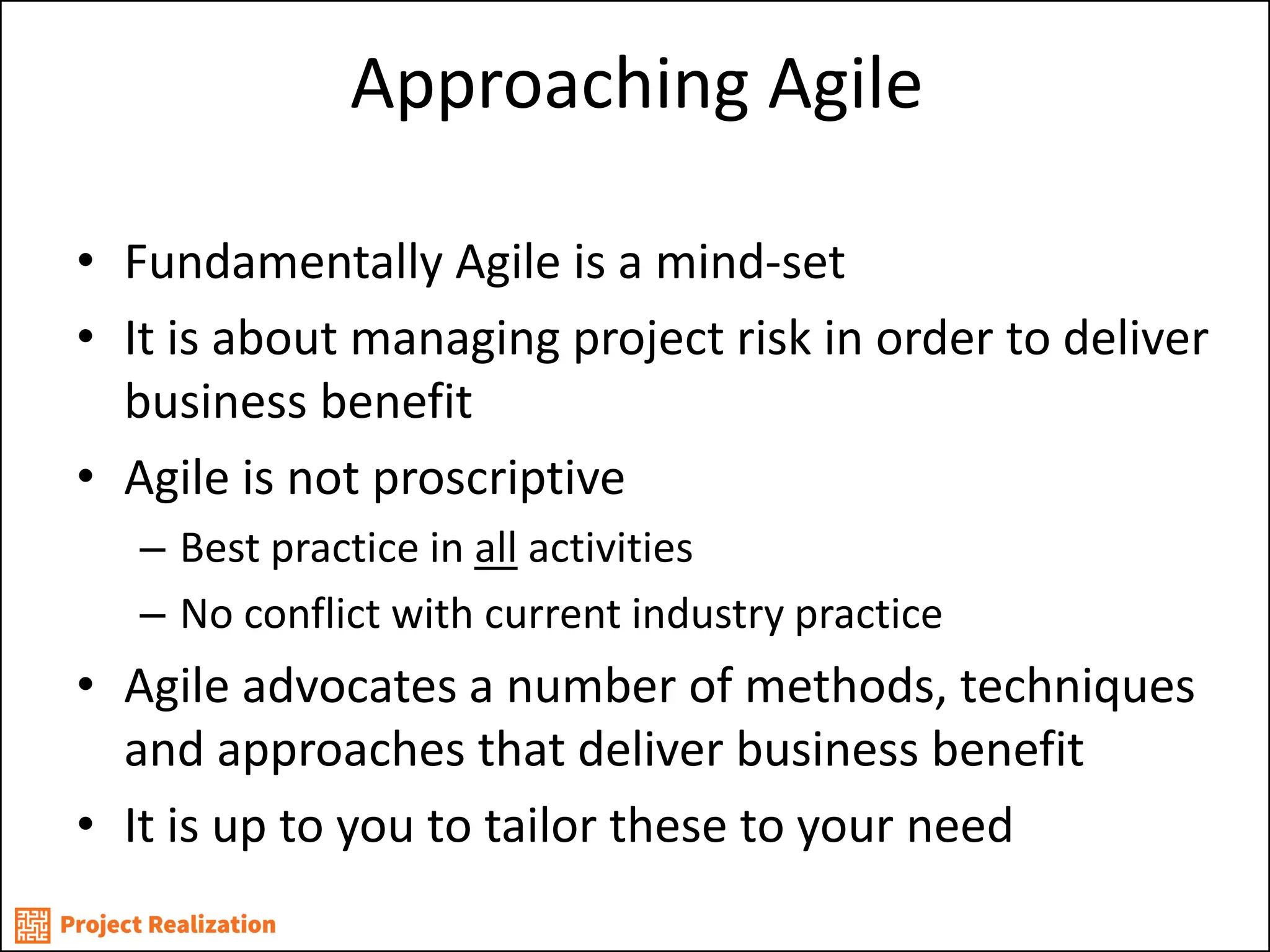 Approaching Agile 
•Fundamentally Agile is a mind-set 
•It is about managing project risk in order to deliver business benefit 
•Agile is not proscriptive 
–Best practice in all activities 
–No conflict with current industry practice 
•Agile advocates a number of methods, techniques and approaches that deliver business benefit 
•It is up to you to tailor these to your need  