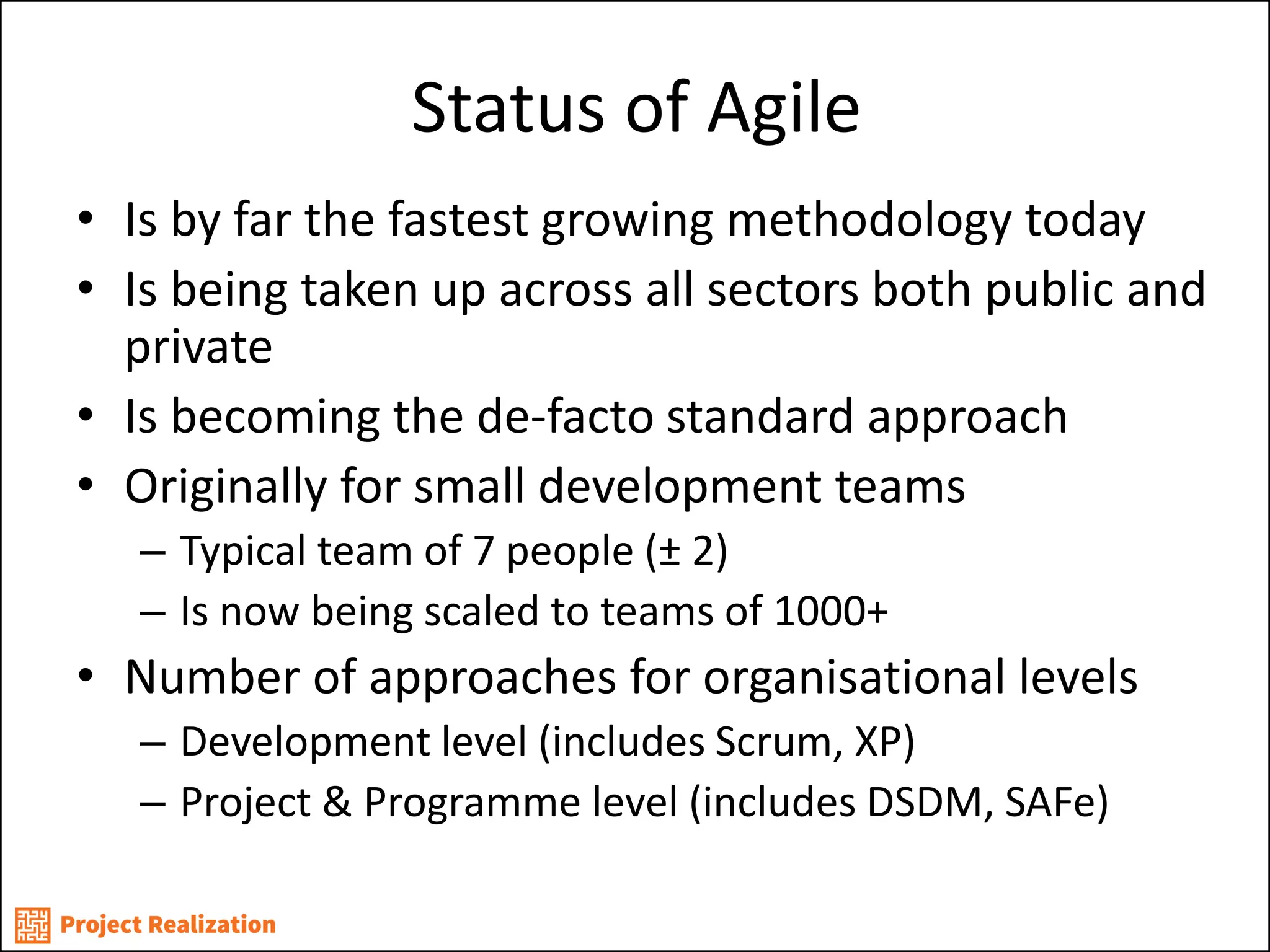 Status of Agile 
•Is by far the fastest growing methodology today 
•Is being taken up across all sectors both public and private 
•Is becoming the de-facto standard approach 
•Originally for small development teams 
–Typical team of 7 people (± 2) 
–Is now being scaled to teams of 1000+ 
•Number of approaches for organisational levels 
–Development level (includes Scrum, XP) 
–Project & Programme level (includes DSDM, SAFe)  