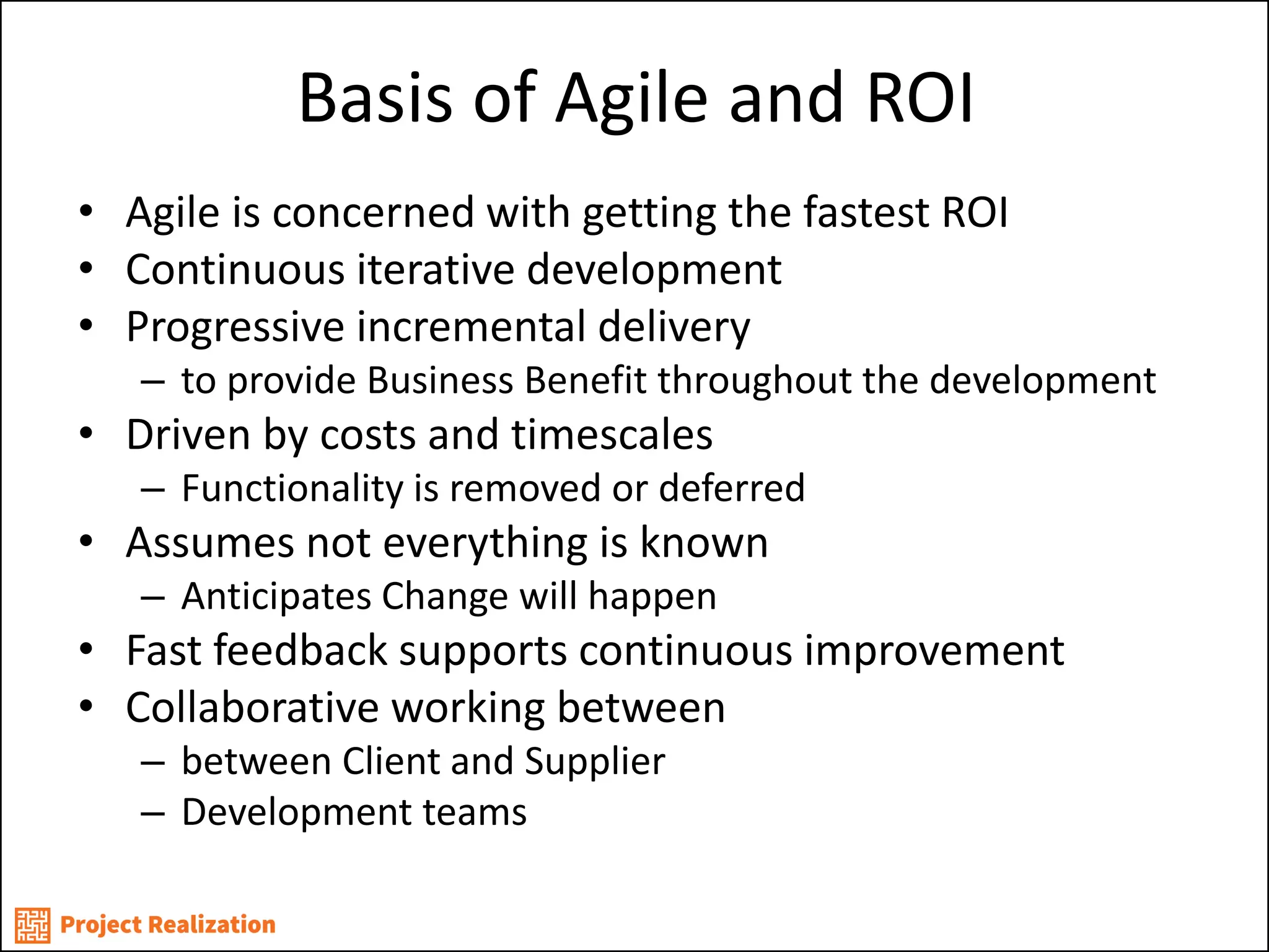 Basis of Agile and ROI 
•Agile is concerned with getting the fastest ROI 
•Continuous iterative development 
•Progressive incremental delivery 
–to provide Business Benefit throughout the development 
•Driven by costs and timescales 
–Functionality is removed or deferred 
•Assumes not everything is known 
–Anticipates Change will happen 
•Fast feedback supports continuous improvement 
•Collaborative working between 
–between Client and Supplier 
–Development teams  