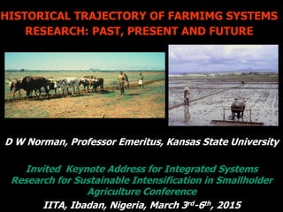 HISTORICAL TRAJECTORY OF FARMIMG SYSTEMS
RESEARCH: PAST, PRESENT AND FUTURE
D W Norman, Professor Emeritus, Kansas State University
Invited Keynote Address for Integrated Systems
Research for Sustainable Intensification in Smallholder
Agriculture Conference
IITA, Ibadan, Nigeria, March 3rd-6th, 2015
 