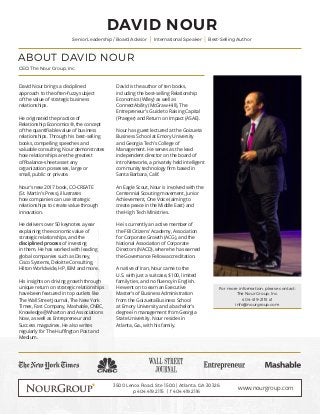 ABOUT DAVID NOUR
DAVID NOUR
CEO, The Nour Group, Inc.
Senior Leadership / Board Advisor International Speaker Best-Selling Author
David Nour brings a disciplined
approach to the often-fuzzy subject
of the value of strategic business
relationships.
He originated the practice of
Relationship Economics®, the concept
of the quantifiable value of business
relationships. Through his best-selling
books, compelling speeches and
valuable consulting, Nour demonstrates
how relationships are the greatest
off-balance-sheet asset any
organization possesses, large or
small, public or private.
Nour’s new 2017 book, CO-CREATE
(St. Martin’s Press), illustrates
how companies can use strategic
relationships to create value through
innovation.
He delivers over 50 keynotes a year
explaining the economic value of
strategic relationships, and the
disciplined process of investing
in them. He has worked with leading
global companies such as Disney,
Cisco Systems, Deloitte Consulting,
Hilton Worldwide, HP, IBM and more.
His insights on driving growth through
unique return on strategic relationships
have been featured in top outlets like
The Wall Street Journal, The New York
Times, Fast Company, Mashable, CNBC,
Knowledge@Wharton and Associations
Now, as well as Entrepreneur and
Success magazines. He also writes
regularly for The Huffington Post and
Medium.
3500 Lenox Road, Ste 1500 | Atlanta, GA 30326
p 404.419.2115 | f 404.419.2116
www.nourgroup.com
For more information, please contact:
The Nour Group, Inc.
404-419-2115 x1
info@nourgroup.com
David is the author of ten books,
including the best-selling Relationship
Economics (Wiley) as well as
ConnectAbility (McGraw-Hill), The
Entrepreneur’s Guide to Raising Capital
(Praeger) and Return on Impact (ASAE).
Nour has guest lectured at the Goizueta
Business School at Emory University
and Georgia Tech’s College of
Management. He serves as the lead
independent director on the board of
introNetworks, a privately held intelligent
community technology firm based in
Santa Barbara, Calif.
An Eagle Scout, Nour is involved with the
Centennial Scouting movement, Junior
Achievement, One Voice (aiming to
create peace in the Middle East) and
the High Tech Ministries.
He is currently an active member of
the FBI Citizens’ Academy, Association
for Corporate Growth (ACG), and the
National Association of Corporate
Directors (NACD), where he has earned
the Governance Fellow accreditation.
A native of Iran, Nour came to the
U.S. with just a suitcase, $100, limited
family ties, and no fluency in English.
He went on to earn an Executive
Master’s of Business Administration
from the Goizueta Business School
at Emory University and a bachelor’s
degree in management from Georgia
State University. Nour resides in
Atlanta, Ga., with his family.
 
