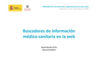 MEDICINA 2.0: herramientas y aplicaciones de la web social
                             Salamanca, 17 de septiembre de 2009




Buscadores de información 
médico‐sanitaria en la web

        David Novillo Ortiz
         Documentalista




                                                              1
 