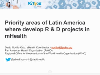 1
Priority areas of Latin America
where develop R & D projects in
mHealth
David Novillo Ortiz, eHealth Coordinator - novillod@paho.org
Pan American Health Organization (PAHO)
Regional Office for the Americas of the World Health Organization (WHO)
@ehealthpaho / @davidnovillo
 