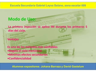 Escuela Secundaria Gabriel Leyva Solano, zona escolar 009
    ANTICONCEPTIVOS INYECTABLES MENSUALES




Modo de Uso:
La primera inyección se aplica IM durante los primeros 5
días del ciclo.

Ventajas

Es uno de los métodos más confiables
•Regula el ciclo menstrual
•Mínimos efectos secundarios
•Confidencialidad

   Alumnos expositores: Johana Barraza y David Gastelum
 
