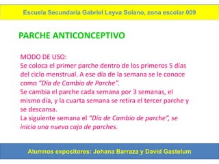Escuela Secundaria Gabriel Leyva Solano, zona escolar 009


PARCHE ANTICONCEPTIVO

MODO DE USO:
Se coloca el primer parche dentro de los primeros 5 días
del ciclo menstrual. A ese día de la semana se le conoce
como “Día de Cambio de Parche”.
Se cambia el parche cada semana por 3 semanas, el
mismo día, y la cuarta semana se retira el tercer parche y
se descansa.
La siguiente semana el “Día de Cambio de parche”, se
inicia una nueva caja de parches.


  Alumnos expositores: Johana Barraza y David Gastelum
 