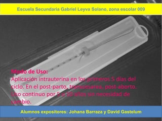 Escuela Secundaria Gabriel Leyva Solano, zona escolar 009
 DIU T DE COBRE




Modo de Uso:
Aplicación intrauterina en los primeros 5 días del
ciclo. En el post-parto, transcesarea, post-aborto.
Uso continuo por 5 o 10 años sin necesidad de
cambio.
   Alumnos expositores: Johana Barraza y David Gastelum
 