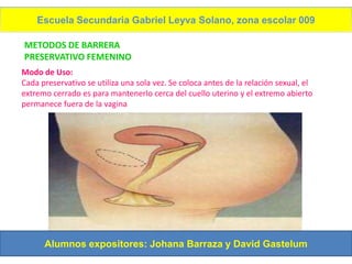Escuela Secundaria Gabriel Leyva Solano, zona escolar 009

METODOS DE BARRERA
PRESERVATIVO FEMENINO
Modo de Uso:
Cada preservativo se utiliza una sola vez. Se coloca antes de la relación sexual, el
extremo cerrado es para mantenerlo cerca del cuello uterino y el extremo abierto
permanece fuera de la vagina




      Alumnos expositores: Johana Barraza y David Gastelum
 