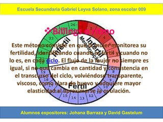 Escuela Secundaria Gabriel Leyva Solano, zona escolar 009




              Billings o ritmo
  Este método consiste en que la mujer monitorea su
 fertilidad, identificando cuando es fértil y cuando no
lo es, en cada ciclo. El flujo de la mujer no siempre es
igual, si no que cambia en cantidad y consistencia en
   el transcurso del ciclo, volviéndose transparente,
    viscoso, como clara de huevo y adquiere mayor
         elasticidad al aproximarse la ovulación.


    Alumnos expositores: Johana Barraza y David Gastelum
 