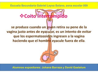 Escuela Secundaria Gabriel Leyva Solano, zona escolar 009



        Coito interrumpido
  se produce cuando un joven retira su pene de la
vagina justo antes de eyacular. es un intento de evitar
    que los espermatozoides ingresen a la vagina
    haciendo que el hombre eyacule fuera de ella.




   Alumnos expositores: Johana Barraza y David Gastelum
 