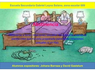 Escuela Secundaria Gabriel Leyva Solano, zona escolar 009




                  Abstinencia
Obtenerse a tener relaciones sexuales. Esto ocurre cuando la
  pareja cree que no esta preparada para tener relaciones
                     sexuales o un hijo.




  Alumnos expositores: Johana Barraza y David Gastelum
 
