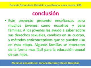 Escuela Secundaria Gabriel Leyva Solano, zona escolar 009


                   conclusión
• Este proyecto presento enseñanzas para
  muchos jóvenes como nosotros y para
  familias. A los jóvenes les ayudo a saber sobre
  sus derechos sexuales, cambios en su cuerpo,
  y métodos anticonceptivos que se pueden usa
  en esta etapa. Algunas familias se enteraron
  de la forma mas fácil para la educación sexual
  de sus hijos.

    Alumnos expositores: Johana Barraza y David Gastelum
 